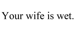 YOUR WIFE IS WET. trademark