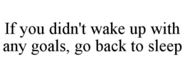 IF YOU DIDN'T WAKE UP WITH ANY GOALS, GO BACK TO SLEEP trademark