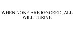 WHEN NONE ARE IGNORED, ALL WILL THRIVE trademark