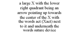A LARGE X WITH THE LOWER RIGHT QUADRANT BEING AN ARROW POINTING UP TOWARDS THE CENTER OF THE X WITH THE WORDS ACT (XACT) NEXT TO IT AND UNDERNEATH THE WORDS SUTURE DEVICE trademark
