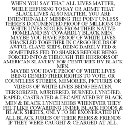 WHEN YOU SAY THAT ALL LIVES MATTER, WHILE REFUSING TO SAY OR ADMIT THAT BLACK LIVES ALSO MATTER, YOU ARE INTENTIONALLY MISSING THE POINT UNLESS THERE'S DOCUMENTED PROOF OF MILLIONS OF WHITE LIVES STOLEN FROM THEIR NATIVE HOMELAND BY COWARDLY BLACK MEN. MAYBE YOU HAVE PROOF OF WHITE LIVES SHACKLED TOGETHER IN CARGO HOLDS OF AWFUL SLAVE SHIPS, BEING BARELY FED & SOMETIMES FED TO SHARKS BEFORE BEING FORCED INTO & THROUGH THE HORRORS OF AMERICAN SLAVERY FOR CENTURIES BY BLACK MEN. MAYBE YOU HAVE PROOF OF WHITE LIVES BEING DENIED THEIR RIGHTS TO VOTE, OR COUNTLESS STORIES, MEMORIES, PICTURES OR VIDEOS OF WHITE LIVES BEING BEATEN, TERRORIZED, MURDERED, BURNED, LYNCHED, RAPED, CASTRATED & DECAPITATED BY BLACK MEN & BLACK LYNCH MOBS WHENEVER THEY FELT LIKE COWARDING UNDER BLACK HOODS & BLACK SHEETS, ONLY TO BE EXONERATED BY ALL BLACK JURIES OF THEIR PEERS & FRIENDS IF THEY WERE CAUGHT & CHARGED AT ALL. trademark