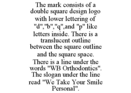THE MARK CONSISTS OF A DOUBLE SQUARE DESIGN LOGO WITH LOWER LETTERING OF "D","B","Q",AND "P" LIKE LETTERS INSIDE. THERE IS A TRANSLUCENT OUTLINE BETWEEN THE SQUARE OUTLINE AND THE SQUARE SPACE. THERE IS A LINE UNDER THE WORDS "WB ORTHODONTICS". THE SLOGAN UNDER THE LINE READ "WE TAKE YOUR SMILE PERSONAL". trademark