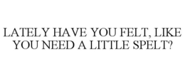 LATELY HAVE YOU FELT, LIKE YOU NEED A LITTLE SPELT? trademark