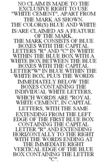 NO CLAIM IS MADE TO THE EXCLUSIVE RIGHT TO USE "WHITE CEMENT", APART FROM THE MARK AS SHOWN. THE COLOR(S) BLUE AND WHITE IS/ARE CLAIMED AS A FEATURE OF THE MARK. THE MARK CONSISTS OF BLUE BOXES WITH THE CAPITAL LETTERS "R" AND "C" IN WHITE WITHIN THE BLUE BOX WITH A WHITE BOX BETWEEN THE BLUE BOXES WITH THE CAPITAL LETTER"W" IN BLUE WITHIN THE WHITE BOX, PLUS THE WORDS IMMEDIATELY BELOW THE BOXES CONTAINING THE INDIVIDUAL WHITE LETTERS, WHICH WORDS ARE "ROYAL WHITE CEMENT', IN CAPITAL LETTERS, WITH THE SAME EXTENDING FROM THE LEFT EDGE OF THE FIRST BLUE BOX CONTAINING THE CAPITAL LETTER "R" AND EXTENDING HORIZONTALLY TO THE RIGHT WITH THE WORDS ENDING AT THE IMMEDIATE RIGHT VERTICAL EDGE OF THE BLUE BOX CONTAINING THE LETTER "C". trademark