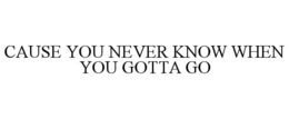 CAUSE YOU NEVER KNOW WHEN YOU GOTTA GO trademark