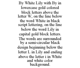 BY WHITE LILY WITH BY IN LOWERCASE GOLD COLORED BLOCK LETTERS ABOVE THE LETTER W, ON THE LINE BELOW THE WORD WHITE IN BLACK SCRIPT LETTERING, ON THE LINE BELOW THE WORD LILY IN CAPITAL GOLD BLOCK LETTERS. THE WORDS ARE SURROUNDED BY A SEMI-CIRCULAR BLACK DESIGN BEGINNING BELOW THE LETTER L IN LILY AND ENDING ABOVE THE LETTER I IN WHITE AND WHITE COLOR BACKGROUND. trademark