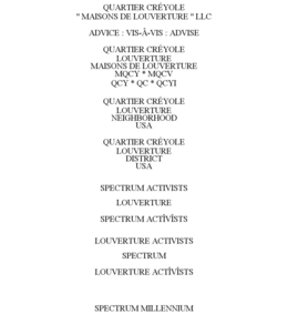 QUARTIER CRÉYOLE " MAISONS DE LOUVERTURE " LLC ADVICE : VIS-Â-VIS : ADVISE QUARTIER CRÉYOLE LOUVERTURE MAISONS DE LOUVERTURE MQCY * MQCV QCY * QC * QCYI QUARTIER CRÉYOLE LOUVERTURE NEIGHBORHOOD USA QUARTIER CRÉYOLE LOUVERTURE DISTRICT USA SPECTRUM ACTIVISTS LOUVERTURE SPECTRUM ACTÎVÎSTS LOUVERTURE ACTIVISTS SPECTRUM LOUVERTURE ACTÎVÎSTS SPECTRUM MILLENNIUM trademark