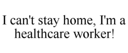 I CAN'T STAY HOME, I'M A HEALTHCARE WORKER! trademark
