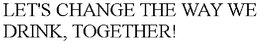 LET'S CHANGE THE WAY WE DRINK, TOGETHER! trademark