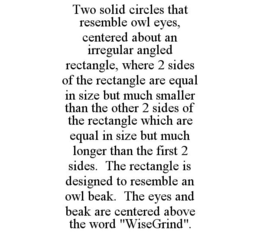 TWO SOLID CIRCLES THAT RESEMBLE OWL EYES, CENTERED ABOUT AN IRREGULAR ANGLED RECTANGLE, WHERE 2 SIDES OF THE RECTANGLE ARE EQUAL IN SIZE BUT MUCH SMALLER THAN THE OTHER 2 SIDES OF THE RECTANGLE WHICH ARE EQUAL IN SIZE BUT MUCH LONGER THAN THE FIRST 2 SIDES. THE RECTANGLE IS DESIGNED TO RESEMBLE AN OWL BEAK. THE EYES AND BEAK ARE CENTERED ABOVE THE WORD "WISEGRIND". trademark