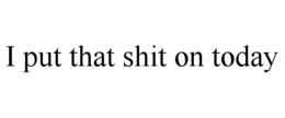 I PUT THAT SHIT ON TODAY trademark
