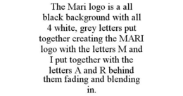 THE MARI LOGO IS A ALL BLACK BACKGROUND WITH ALL 4 WHITE, GREY LETTERS PUT TOGETHER CREATING THE MARI LOGO WITH THE LETTERS M AND I PUT TOGETHER WITH THE LETTERS A AND R BEHIND THEM FADING AND BLENDING IN. trademark