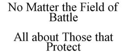 NO MATTER THE FIELD OF BATTLE ALL ABOUT THOSE THAT PROTECT trademark