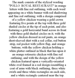 THE MARK CONSISTS OF THE STYLIZED WORDING "POLLO ROYAL RESTAURANT" IN ORANGE LETTERS WITH FINE RED OUTLINING, WITH EACH WORD APPEARING ON A WHITE BANNER WITH RED SHADOWING AND FINE RED OUTLINING; WITH A DESIGN COMPRISED OF A YELLOW CHICKEN WEARING A GOLD CROWN FEATURING FIVE POINTS AT THE TOP WITH THREE GOLD SHADED CIRCLES AT THE TIP OF EACH POINT, AND ALSO FEATURING A GOLD HORIZONTAL BAND ACROSS ITS FRONT WITH THREE GOLD SHADED CIRCLES ON IT; WITH THE YELLOW CHICKEN DRESSED IN RED PANTS, AN ORANGE SHORT-SLEEVED SHIRT WITH A RED COLLAR, RED BUTTON STRIP, RED POCKET WITH YELLOW FLAP, AND ORANGE BUTTONS; WITH THE YELLOW CHICKEN HOLDING A WHITE PLATTER OUTLINED IN BLACK THAT HAS UPON IT AN ORANGE ROTISSERIE CHICKEN WITH FINE RED OUTLINING; AND WITH THE DESIGN OF THE YELLOW CHICKEN FEATURED UPON A VERTICALLY-ORIENTED WHITE OVAL FRAMED IN A RED DESIGN RESEMBLING A COAT OF ARMS WITH BLACK OUTLINING, THREE WHITE SWIRLS AND THREE WHITE RECTANGLES ON EACH SIDE, AND A WHITE RECTANGLE CENTERED NEAR THE TOP. trademark