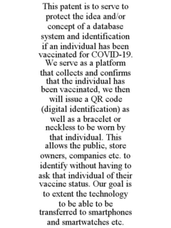 THIS PATENT IS TO SERVE TO PROTECT THE IDEA AND/OR CONCEPT OF A DATABASE SYSTEM AND IDENTIFICATION IF AN INDIVIDUAL HAS BEEN VACCINATED FOR COVID-19. WE SERVE AS A PLATFORM THAT COLLECTS AND CONFIRMS THAT THE INDIVIDUAL HAS BEEN VACCINATED, WE THEN WILL ISSUE A QR CODE (DIGITAL IDENTIFICATION) AS WELL AS A BRACELET OR NECKLESS TO BE WORN BY THAT INDIVIDUAL. THIS ALLOWS THE PUBLIC, STORE OWNERS, COMPANIES ETC. TO IDENTIFY WITHOUT HAVING TO ASK THAT INDIVIDUAL OF THEIR VACCINE STATUS. OUR GOAL IS TO EXTENT THE TECHNOLOGY TO BE ABLE TO BE TRANSFERRED TO SMARTPHONES AND SMARTWATCHES ETC. trademark