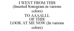I WENT FROM THIS (INSERTED SONOGRAM IN VARIOUS COLORS) TO AAAALLL OF THIS LOOK AT ME NOW (IN VARIOUS COLORS) trademark