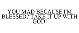 YOU MAD BECAUSE I'M BLESSED? TAKE IT UP WITH GOD! trademark