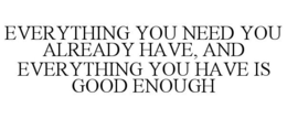 EVERYTHING YOU NEED YOU ALREADY HAVE, AND EVERYTHING YOU HAVE IS GOOD ENOUGH trademark