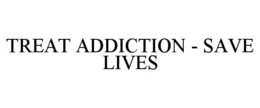 TREAT ADDICTION - SAVE LIVES trademark