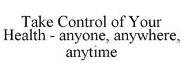 TAKE CONTROL OF YOUR HEALTH - ANYONE, ANYWHERE, ANYTIME trademark