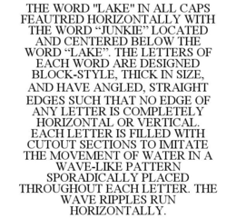 THE WORD "LAKE" IN ALL CAPS FEAUTRED HORIZONTALLY WITH THE WORD "JUNKIE" LOCATED AND CENTERED BELOW THE WORD "LAKE". THE LETTERS OF EACH WORD ARE DESIGNED BLOCK-STYLE, THICK IN SIZE, AND HAVE ANGLED, STRAIGHT EDGES SUCH THAT NO EDGE OF ANY LETTER IS COMPLETELY HORIZONTAL OR VERTICAL. EACH LETTER IS FILLED WITH CUTOUT SECTIONS TO IMITATE THE MOVEMENT OF WATER IN A WAVE-LIKE PATTERN SPORADICALLY PLACED THROUGHOUT EACH LETTER. THE WAVE RIPPLES RUN HORIZONTALLY. trademark