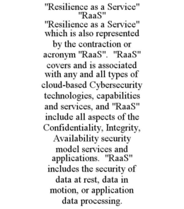 "RESILIENCE AS A SERVICE" "RAAS" "RESILIENCE AS A SERVICE" WHICH IS ALSO REPRESENTED BY THE CONTRACTION OR ACRONYM "RAAS". "RAAS" COVERS AND IS ASSOCIATED WITH ANY AND ALL TYPES OF CLOUD-BASED CYBERSECURITY TECHNOLOGIES, CAPABILITIES AND SERVICES, AND "RAAS" INCLUDE ALL ASPECTS OF THE CONFIDENTIALITY, INTEGRITY, AVAILABILITY SECURITY MODEL SERVICES AND APPLICATIONS. "RAAS" INCLUDES THE SECURITY OF DATA AT REST, DATA IN MOTION, OR APPLICATION DATA PROCESSING. trademark