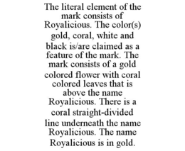 THE LITERAL ELEMENT OF THE MARK CONSISTS OF ROYALICIOUS. THE COLOR(S) GOLD, CORAL, WHITE AND BLACK IS/ARE CLAIMED AS A FEATURE OF THE MARK. THE MARK CONSISTS OF A GOLD COLORED FLOWER WITH CORAL COLORED LEAVES THAT IS ABOVE THE NAME ROYALICIOUS. THERE IS A CORAL STRAIGHT-DIVIDED LINE UNDERNEATH THE NAME ROYALICIOUS. THE NAME ROYALICIOUS IS IN GOLD. trademark