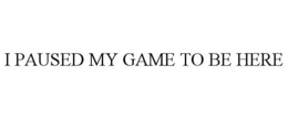 I PAUSED MY GAME TO BE HERE trademark