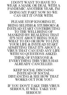 I DON'T WANT TO HAVE TO WEAR A MASK OR DEAL WITH A PANDEMIC ANOTHER YEAR, I'M DOING MY PART NOW SO WE CAN GET IT OVER WITH. PLEASE STOP IGNORING IT, BEING SELFISH & STUBBORN & INSTEAD START CONTRIBUTING TO THE WELLBEING OF MANKIND BY REALIZING THAT IT'S NOT ABOUT BEING TOLD WHAT TO DO OR HOW TO LIVE YOUR LIFE & INSTEAD START ADMITTING THAT IT'S ABOUT A VIRUS THAT CAN END ANY LIFE WITH NO QUESTIONS ASKED. THINK OF EVERYONE & EVERYTHING THIS VIRUS HAS ALREADY CANCELLED. KEEP SOCIAL DISCO-ING INSTEAD OF SOCIAL DISTANCING & SEE HOW THAT WORKS OUT FOR YOU! IF YOU DON'T TAKE THIS VIRUS SERIOUS, IT WILL TAKE YOU SERIOUS! trademark