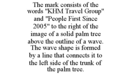THE MARK CONSISTS OF THE WORDS "KHM TRAVEL GROUP" AND "PEOPLE FIRST SINCE 2005" TO THE RIGHT OF THE IMAGE OF A SOLID PALM TREE ABOVE THE OUTLINE OF A WAVE. THE WAVE SHAPE IS FORMED BY A LINE THAT CONNECTS IT TO THE LEFT SIDE OF THE TRUNK OF THE PALM TREE. trademark