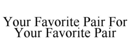 YOUR FAVORITE PAIR FOR YOUR FAVORITE PAIR trademark