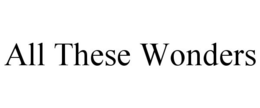 ALL THESE WONDERS trademark