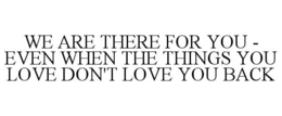 WE ARE THERE FOR YOU - EVEN WHEN THE THINGS YOU LOVE DON'T LOVE YOU BACK trademark