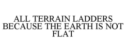 ALL TERRAIN LADDERS BECAUSE THE EARTH IS NOT FLAT trademark