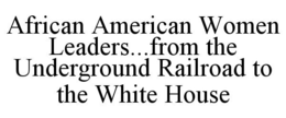 AFRICAN AMERICAN WOMEN LEADERS...FROM THE UNDERGROUND RAILROAD TO THE WHITE HOUSE trademark