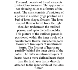 THE MARK CONSISTS OF LITERAL ELEMENTS EVOKE CONSCIOUSNESS. THE APPLICANT IS NOT CLAIMING COLOR AS A FEATURE OF THE MARK. THE MARK CONSISTS OF A PICTURE OF A PERSON IN A SEATED YOGA POSITION ON A BED OF LOTUS SHAPED FLOWERS. THE LOTUS SHAPED FLOWERS TRAVEL FROM THE RIGHT SHOULDER, UNDERNEATH THE OUTLINED PERSON, AND UP TO THE LEFT SHOULDER. THIS PICTURE OF THE OUTLINED PERSON IS POSITIONED WITHIN THE INNER CIRCLE OF A CIRCULAR LOTUS FLOWER. OUTSIDE THE LOTUS FLOWER ARE TWO LAYERS OF INTERTWINED HEARTS. THE FIRST SET OF HEARTS ARE PARTIALLY BEHIND THE INNER CIRCLE OF THE LOTUS. THE OUTER INTERTWINED LAYERS OF HEARTS HAVE A MORE DEFINED HEART SHAPE THAN THE FIRST LAYER THAT IS DIRECTLY ATTACHED TO THE INNER CIRCLE OF THE LOTUS FLOWER. trademark