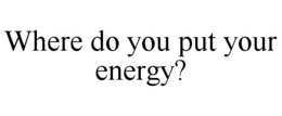 WHERE DO YOU PUT YOUR ENERGY? trademark