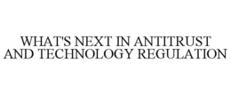 WHAT'S NEXT IN ANTITRUST AND TECHNOLOGY REGULATION trademark
