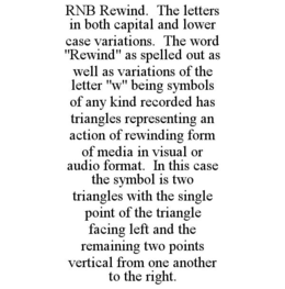 RNB REWIND. THE LETTERS IN BOTH CAPITAL AND LOWER CASE VARIATIONS. THE WORD "REWIND" AS SPELLED OUT AS WELL AS VARIATIONS OF THE LETTER "W" BEING SYMBOLS OF ANY KIND RECORDED HAS TRIANGLES REPRESENTING AN ACTION OF REWINDING FORM OF MEDIA IN VISUAL OR AUDIO FORMAT. IN THIS CASE THE SYMBOL IS TWO TRIANGLES WITH THE SINGLE POINT OF THE TRIANGLE FACING LEFT AND THE REMAINING TWO POINTS VERTICAL FROM ONE ANOTHER TO THE RIGHT. trademark