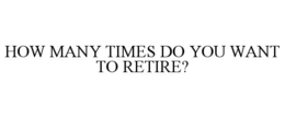 HOW MANY TIMES DO YOU WANT TO RETIRE? trademark