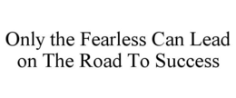 ONLY THE FEARLESS CAN LEAD ON THE ROAD TO SUCCESS trademark