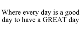 WHERE EVERY DAY IS A GOOD DAY TO HAVE A GREAT DAY trademark