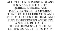 ALL CULTURES RAISE A GLASS. IT'S A SALUTE TO LIFE'S QUIRKS, ERRORS, AND IMPERFECTIONS. A MOMENT THAT BOTH CELEBRATES AND MENDS; CLOSES THE DEAL AND PUTS DIFFERENCES ASIDE. IT'S A SIMPLE RITUAL OF TOGETHERNESS - ONE THAT UNITES US ALL. HERE'S TO US. trademark