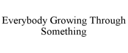 EVERYBODY GROWING THROUGH SOMETHING trademark