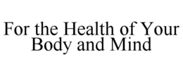 FOR THE HEALTH OF YOUR BODY AND MIND trademark