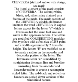 CHEVERRA (STYLIZED AND/OR WITH DESIGN, SEE MARK THE LITERAL ELEMENT OF THE MARK CONSISTS OF CHEVERRA. THE COLOR(S) WHITE, BLACK, RED, SILVER IS/ARE CLAIMED AS A FEATURE OF THE MARK. THE MARK CONSISTS OF THE CHEVERRA WINDSHIELD BANNER INCLUDES THE WORD CHEVERRA IN CAPITAL LETTERS EXCEPT FOR THE LETTER "A" WHICH IS LOWERCASE BUT THE SAME FONT SIZE AND WIDTH AS THE UPPERCASE LETTERS. THE LETTERS ARE MODIFIED CORNERSTONE MODULAR FONT TYPEFACE WITH A FONT SIZE OF 288 POINT AND A WIDTH APPROXIMATELY 2 TIMES THE HEIGHT. THE LETTERS "E" ARE MODIFIED SO AS TO CREATE A RADIUS ON THE ASCENDER AND DESCENDER PORTION OF THE LETTER. THE LOWERCASE LETTER "A" IS MODIFIED BY STRAIGHTENING THE MEAN LINE AND BASELINE EMANATING FROM THE ASCENDER AND DESCENDER RADIUS TO CREATE A RECTANGULAR STYLED LETTER. THE RED-BLACK AND RED-SILVER BANNERS ARE SCALED DOWN VERSIONS OF THE WINDSHIELD BANNER. trademark