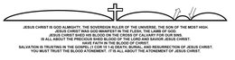 JESUS CHRIST IS GOD ALMIGHTY, THE SOVEREIGN RULER OF THE UNIVERSE, THE SON OF THE MOST HIGH. JESUS CHRIST WAS GOD MANIFEST IN THE FLESH, THE LAMB OF GOD. JESUS CHRIST SHED HIS BLOOD ON THE CROSS OF CALVARY FOR OUR SINS. IS ALL ABOUT THE PRECIOUS SHED BLOOD OF THE LORD AND SAVIOR JESUS CHRIST. HAVE FAITH IN THE BLOOD OF CHRIST. SALVATION IS TRUSTING IN THE GOSPEL (1 COR 15 1-4) DEATH, BURIAL, AND RESURRECTION OF JESUS CHRIST. YOU MUST TRUST THE BLOOD ATONEMENT. IT IS ALL ABOUT THE ATONEMENT OF JESUS CHRIST. trademark