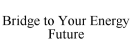 BRIDGE TO YOUR ENERGY FUTURE trademark