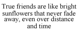 TRUE FRIENDS ARE LIKE BRIGHT SUNFLOWERS THAT NEVER FADE AWAY, EVEN OVER DISTANCE AND TIME trademark