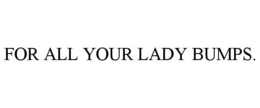 FOR ALL YOUR LADY BUMPS. trademark